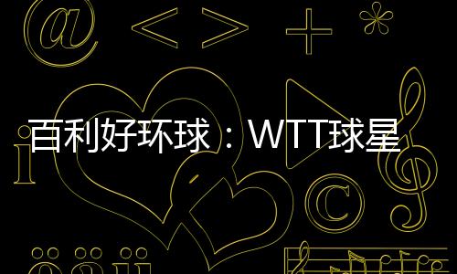 百利好环球:WTT球星挑战赛圆满落幕 祝贺国乒豪夺4冠!
