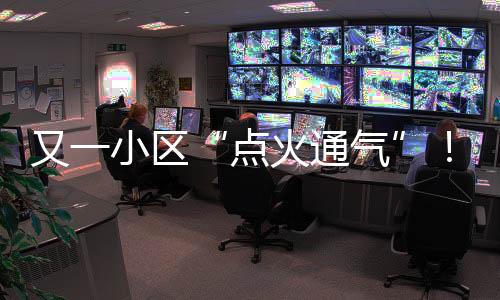 又一小区“点火通气”!龙岗南湾城中村天然气点火加速