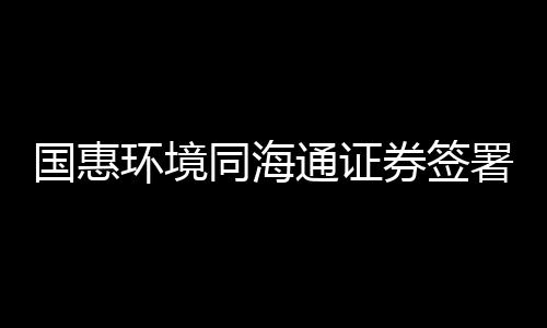 国惠环境同海通证券签署上市辅导协议,拟科创板挂牌上市