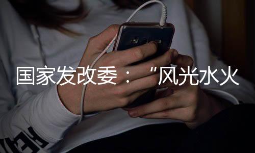 国家发改委:“风光水火储一体化”建设怎么建?