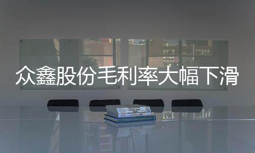 众鑫股份毛利率大幅下滑:内控问题明显,曾发生机械伤害事故