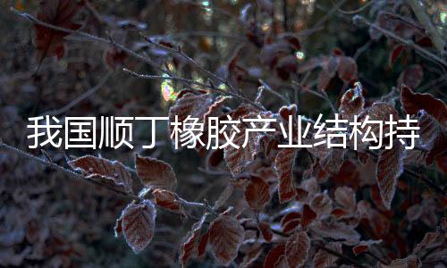 我国顺丁橡胶产业结构持续优化,稀土顺丁橡胶产能稳步提升