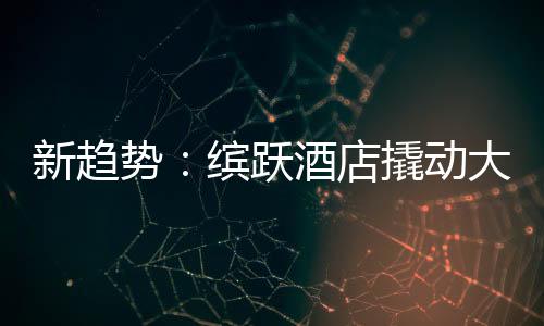 新趋势:缤跃酒店撬动大健康万亿投资市场