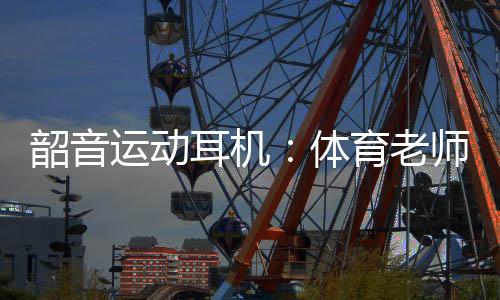 韶音运动耳机:体育老师最明白它有多专业