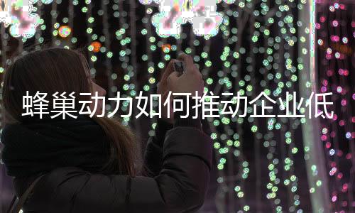 蜂巢动力如何推动企业低碳化,打造绿色生态?